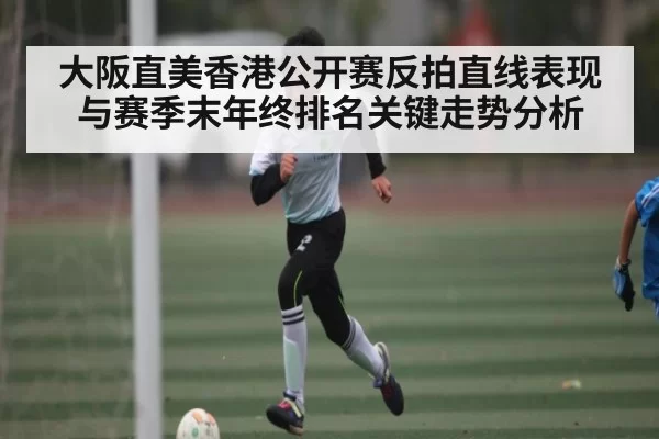 大阪直美香港公开赛反拍直线表现与赛季末年终排名关键走势分析 - igame